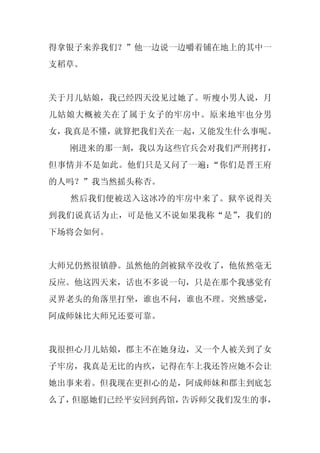 得拿银子来养我们？”他一边说一边嚼着铺在地上的其中一
支稻草。


关于月儿姑娘，我已经四天没见过她了。听瘦小男人说，月
儿姑娘大概被关在了属于女子的牢房中。原来地牢也分男
女，我真是不懂，就算把我们关在一起，又能发生什么事呢。
  刚进来的那一刻，我以为这些官兵会对我们严刑拷打，
但事情并不是如此。他们只是又问了一遍：“你们是晋王府
的人吗？”我当然摇头称否。
  然后我们便被送入这冰冷的牢房中来了。狱卒说得关
到我们说真话为止，可是他又不说如果我称“是”，我们的
下场将会如何。


大师兄仍然很镇静。虽然他的剑被狱卒没收了，他依然毫无
反应。他这四天来，话也不多说一句，只是在那个我感觉有
灵界老头的角落里打坐，谁也不问，谁也不理。突然感觉，
阿成师妹比大师兄还要可靠。


我很担心月儿姑娘，郡主不在她身边，又一个人被关到了女
子牢房，我真是无比的内疚，记得在车上我还答应她不会让
她出事来着。但我现在更担心的是，阿成师妹和郡主到底怎
么了，但愿她们已经平安回到药馆，告诉师父我们发生的事，
 