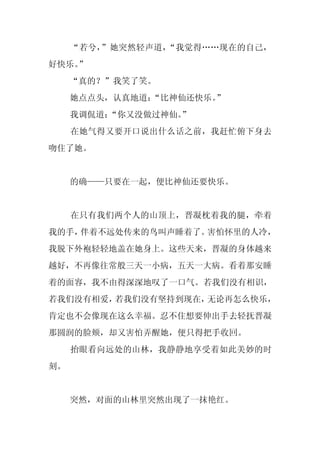“若兮，”她突然轻声道，“我觉得……现在的自己，
好快乐。
   ”
     “真的？”我笑了笑。
     她点点头，认真地道：
              “比神仙还快乐。
                     ”
     我调侃道：“你又没做过神仙。
                  ”
     在她气得又要开口说出什么话之前，我赶忙俯下身去
吻住了她。


     的确——只要在一起，便比神仙还要快乐。


     在只有我们两个人的山顶上，晋凝枕着我的腿，牵着
我的手，伴着不远处传来的鸟叫声睡着了。害怕怀里的人冷，
我脱下外袍轻轻地盖在她身上。这些天来，晋凝的身体越来
越好，不再像往常般三天一小病，五天一大病。看着那安睡
着的面容，我不由得深深地叹了一口气。若我们没有相识，
若我们没有相爱，若我们没有坚持到现在，无论再怎么快乐，
肯定也不会像现在这么幸福。忍不住想要伸出手去轻抚晋凝
那圆润的脸颊，却又害怕弄醒她，便只得把手收回。
     抬眼看向远处的山林，我静静地享受着如此美妙的时
刻。


     突然，对面的山林里突然出现了一抹艳红。
 