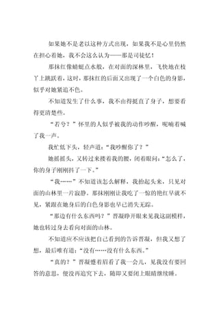 如果她不是老以这种方式出现，如果我不是心里仍然
在担心着她，我不会这么认为——那是司徒忆！
  那抹红像蜻蜓点水般，在对面的深林里，飞快地在枝
丫上跳跃着，这时，那抹红的后面又出现了一个白色的身影，
似乎对她紧追不色。
  不知道发生了什么事，我不由得挺直了身子，想要看
得更清楚些。
  “若兮？”怀里的人似乎被我的动作吵醒，呢喃着喊
了我一声。
  我忙低下头，轻声道：
           “我吵醒你了？”
  她摇摇头，又转过来搂着我的腰，闭着眼问：
                     “怎么了，
你的身子刚刚抖了一下。
          ”
  “我……”不知道该怎么解释，我抬起头来，只见对
面的山林里一片寂静。那抹刚刚让我吃了一惊的艳红早就不
见，紧跟在她身后的白色身影也早已消失无踪。
  “那边有什么东西吗？”晋凝睁开眼来见我这副模样，
她也转过身去看向对面的山林。
  不知道应不应该把自己看到的告诉晋凝，但我又想了
想，最后唯有道：“没有……没有什么东西。
                   ”
  “真的？”晋凝蹙着眉看了我一会儿，见我没有要回
答的意思，便没再追究下去，随即又要闭上眼睛继续睡。
 