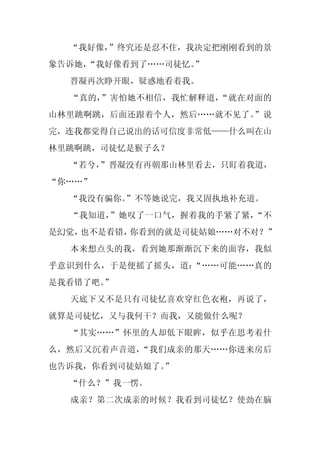 “我好像，”终究还是忍不住，我决定把刚刚看到的景
象告诉她，
    “我好像看到了……司徒忆。”
  晋凝再次睁开眼，疑惑地看着我。
  “真的，”害怕她不相信，我忙解释道，“就在对面的
山林里跳啊跳，后面还跟着个人，然后……就不见了。”说
完，连我都觉得自己说出的话可信度非常低——什么叫在山
林里跳啊跳，司徒忆是猴子么？
  “若兮，
     ”晋凝没有再朝那山林里看去，只盯着我道，
“你……”
  “我没有骗你。
        ”不等她说完，我又固执地补充道。
  “我知道，”她叹了一口气，握着我的手紧了紧，“不
是幻觉，也不是看错，你看到的就是司徒姑娘……对不对？”
  本来想点头的我，看到她那渐渐沉下来的面容，我似
乎意识到什么，于是便摇了摇头，道：“……可能……真的
是我看错了吧。
      ”
  天底下又不是只有司徒忆喜欢穿红色衣袍，再说了，
就算是司徒忆，又与我何干？而我，又能做什么呢？
  “其实……”怀里的人却低下眼眸，似乎在思考着什
么，然后又沉着声音道，“我们成亲的那天……你进来房后
也告诉我，你看到司徒姑娘了。
             ”
  “什么？”我一愣。
  成亲？第二次成亲的时候？我看到司徒忆？使劲在脑
 