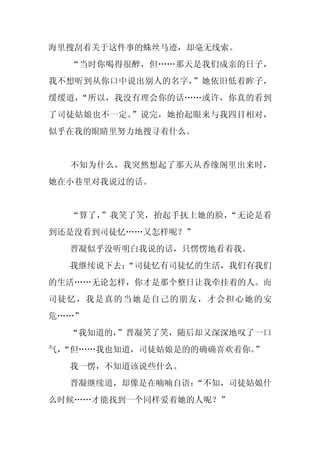 海里搜刮着关于这件事的蛛丝马迹，却毫无线索。
  “当时你喝得很醉，但……那天是我们成亲的日子，
我不想听到从你口中说出别人的名字，”她依旧低着眸子，
缓缓道，“所以，我没有理会你的话……或许，你真的看到
了司徒姑娘也不一定。”说完，她抬起眼来与我四目相对，
似乎在我的眼睛里努力地搜寻着什么。


  不知为什么，我突然想起了那天从香缘阁里出来时，
她在小巷里对我说过的话。


  “算了，”我笑了笑，抬起手抚上她的脸，“无论是看
到还是没看到司徒忆……又怎样呢？”
  晋凝似乎没听明白我说的话，只愣愣地看着我。
  我继续说下去：
        “司徒忆有司徒忆的生活，我们有我们
的生活……无论怎样，你才是那个整日让我牵挂着的人。而
司徒忆，我是真的当她是自己的朋友，才会担心她的安
危……”
  “我知道的，
       ”晋凝笑了笑，随后却又深深地叹了一口
气，
 “但……我也知道，司徒姑娘是的的确确喜欢着你。”
  我一愣，不知道该说些什么。
  晋凝继续道，却像是在喃喃自语：
                “不知，司徒姑娘什
么时候……才能找到一个同样爱着她的人呢？”
 