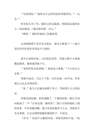 “会找到的，”我伸出手去轻轻抚着晋凝的发，“一定
会。
 ”
     怀里的人笑了笑，随即又转过脑袋，把脸贴近我的肚
子，闷闷地道：
      “我还想再睡一会儿。
               ”
     “睡吧。
        ”我轻轻地拍了拍她的背。


     无论刚刚那个是不是司徒忆，都无关紧要了——我只
需好好牵挂着怀里的这个人便好。


     离开山顶的时候，已经接近黄昏。晋凝又像个小孩般
撒起娇来，偏要我背她下山。
     “来的时候还逞强呢，”我故意刁难她，“下山也自己
走吧。”
     晋凝不说话，只沉下了脸，站在原地一动不动，等着
我自己过去负荆请罪。
     “来。
       ”我马上在她身前蹲下身子，等候郡主大人的原
谅。
     晋凝竟抬起脚，轻轻地踢了一下我的屁股，随后才闷
闷地说了一声“让你逗我，踢死你”，然后才愤愤地趴上我
的背来。不再顶她的嘴，我只笑着把她背下山去。晋凝也不
再为难我，只安安静静地圈着我的脖子，不说话。
     “若兮，”快到半山腰的时候，晋凝突然轻声道，“你
 