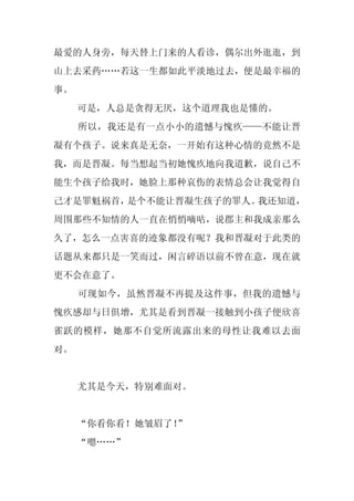 最爱的人身旁，每天替上门来的人看诊，偶尔出外逛逛，到
山上去采药……若这一生都如此平淡地过去，便是最幸福的
事。
     可是，人总是贪得无厌，这个道理我也是懂的。
     所以，我还是有一点小小的遗憾与愧疚——不能让晋
凝有个孩子。说来真是无奈，一开始有这种心情的竟然不是
我，而是晋凝。每当想起当初她愧疚地向我道歉，说自己不
能生个孩子给我时，她脸上那种哀伤的表情总会让我觉得自
己才是罪魁祸首，是个不能让晋凝生孩子的罪人。我还知道，
周围那些不知情的人一直在悄悄嘀咕，说郡主和我成亲那么
久了，怎么一点害喜的迹象都没有呢？我和晋凝对于此类的
话题从来都只是一笑而过，闲言碎语以前不曾在意，现在就
更不会在意了。
     可现如今，虽然晋凝不再提及这件事，但我的遗憾与
愧疚感却与日俱增，尤其是看到晋凝一接触到小孩子便欣喜
雀跃的模样，她那不自觉所流露出来的母性让我难以去面
对。


     尤其是今天，特别难面对。


     “你看你看！她皱眉了！”
     “嗯……”
 
