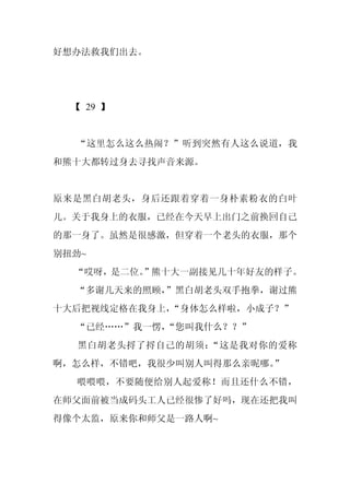 好想办法救我们出去。




  【 29 】


  “这里怎么这么热闹？”听到突然有人这么说道，我
和熊十大都转过身去寻找声音来源。


原来是黑白胡老头，身后还跟着穿着一身朴素粉衣的白叶
儿。关于我身上的衣服，已经在今天早上出门之前换回自己
的那一身了。虽然是很感激，但穿着一个老头的衣服，那个
别扭劲~
  “哎呀，是二位。”熊十大一副接见几十年好友的样子。
  “多谢几天来的照顾，
           ”黑白胡老头双手抱拳，谢过熊
十大后把视线定格在我身上，“身体怎么样啦，小成子？”
  “已经……”我一愣，
           “您叫我什么？？”
  黑白胡老头捋了捋自己的胡须：“这是我对你的爱称
啊，怎么样，不错吧，我很少叫别人叫得那么亲昵哪。”
  喂喂喂，不要随便给别人起爱称！而且还什么不错，
在师父面前被当成码头工人已经很惨了好吗，现在还把我叫
得像个太监，原来你和师父是一路人啊~
 