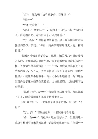 “若兮，她的嘴下边有颗小痔，看这里！”
                       ！
     “嗯……”
     “啊！你看她……”
     “凝儿，”终于忍不住，我叹了一口气，道，“你把孩
子还给九姐带吧，这小妞困了，还要睡觉。
                  ”
  “怎么会呢，
       ”晋凝看都没看我，只一瞬不瞬地盯着她
怀里的婴孩，笑道，“你看，她两只眼睛睁得大大的，精神
得很。”
     我无奈地朝那孩子看去，果然，她的两只小眼睛睁得
大大的，正和晋凝大眼瞪小眼，似乎在看什么出奇的东西一
样。晋凝似乎很喜欢这孩子……不对，她应该是喜欢天下间
所有的孩子，从今天一大早她把这只有几个月大的小妞抱在
怀里后，就死都不肯撒手，而且还不间断地说出一两句她所
发现的关于这小孩的生理特征，比如说皱眉，比如说嘴下边
有颗痣。
     “这孩子好可爱……”晋凝笑得双眸弯弯，突然她低
下了头，眼看着就要往那孩子的嘴上亲去。
     我赶紧伸出手，一把罩住了那孩子的嘴，阻止道：
                          “不
行！
 ”
     “怎么了？”晋凝抬起眼，一脸疑惑地看着我。
     “你、你……”我也不知道自己怎么了，但看到这一
幕总有种说不出来的酸涩感，于是随便乱解释道，
                     “你别……
 