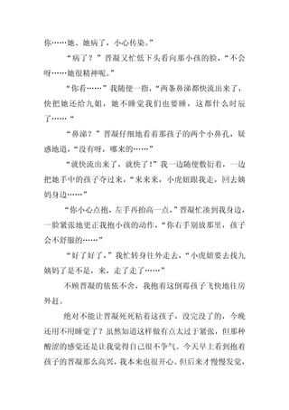 你……她、她病了，小心传染。
             ”
  “病了？”晋凝又忙低下头看向那小孩的脸，“不会
呀……她很精神呢。
        ”
  “你看……”我随便一指，
             “两条鼻涕都快流出来了，
快把她还给九姐，她不睡觉我们也要睡，这都什么时辰
了……“
  “鼻涕？”晋凝仔细地看着那孩子的两个小鼻孔，疑
惑地道，
   “没有呀，哪来的……”
  “就快流出来了，就快了！
             ”我一边随便敷衍着，一边
把她手中的孩子夺过来，“来来来，小虎妞跟我走，回去姨
妈身边……”
  “你小心点抱，左手再抬高一点，”晋凝忙凑到我身边，
一脸紧张地更正我抱小孩的动作，“你右手别放那里，孩子
会不舒服的……”
  “好了好了，”我忙转身往外走去，“小虎妞要去找九
姨妈了是不是，来，走了走了……”
  不顾晋凝的依依不舍，我抱着这倒霉孩子飞快地往房
外赶。
  绝对不能让晋凝死死粘着这孩子，没完没了的，今晚
还用不用睡觉了？虽然知道这样做有点太过于紧张，但那种
酸涩的感觉还是让我觉得自己很不争气。今天早上看到抱着
孩子的晋凝那么高兴，我本来也很开心。但后来才慢慢发觉，
 