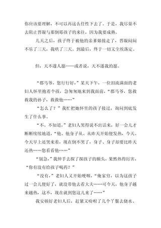 你应该要理解，不可以再这么任性下去了。于是，我尽量不
去阻止晋凝与那倒霉孩子的来往，因为我要成熟。
  几天之后，孩子终于被他的亲爹娘接走了，晋凝闷闷
不乐了三天，我哄了三天。到最后，终于一切又尘埃落定。


  但，天不遂人愿——或者说，天不遂我的愿。


  “郡马爷，您行行好，
           ”某天下午，一位泪流满面的老
妇人怀里抱着个孩，急匆匆地来到我面前，“郡马爷，您救
救我的孙子，救救他……”
  “怎么了？”我忙把她怀里的孩子接过，询问到底发
生了什么事。
  “不、不知道，
        ”老妇人哭得说不出话来，好一会儿才
断断续续地道，
      “他、他身子从、从昨天开始便发热，今天、
今天早上还哭来着，现在倒不哭了，身子、身子却要比昨天
还热……您看看他……”
  “别急，
     ”我伸手去探了探孩子的额头，果然热得厉害，
“你有没有给孩子喝药？”
  “没有，”老妇人又开始哽咽，“俺家穷，以为这孩子
过一会儿便好了，就没带他去看大夫……可今天，他身子越
来越热，这不，现在就到您这儿来了……”
  我安顿好老妇人后，赶紧又吩咐了几个丫鬟去烧水、
 