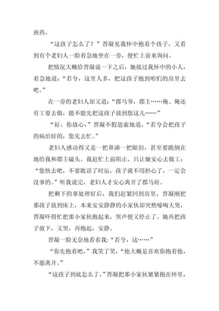 煎药。
     “这孩子怎么了？”晋凝见我怀中抱着个孩子，又看
到有个老妇人一脸着急地坐在一旁，便忙上前来询问。
     把情况大概给晋凝说一下之后，她接过我怀中的小人，
着急地道：“若兮，这里人多，把这孩子抱到咱们的房里去
吧。
 ”
     在一旁的老妇人却又道：
               “郡马爷，郡主……俺、俺还
有工要去做，能不能先把这孩子放到您这儿……”
     “好，你放心，”晋凝不假思索地道，“若兮会把孩子
的病治好的，您先去忙。
          ”
     老妇人感动得又是一把鼻涕一把眼泪，甚至要跪倒在
地给我和郡主磕头。我赶忙上前阻止，只让她安心去做工：
“您快去吧，不要耽误了时辰，孩子就不用担心了，一定会
没事的。
   ”听我说完，老妇人才安心离开了郡马府。
     把剩下的事处理好后，我们赶紧回到房里，晋凝刚把
那孩子放到床上，本来安安静静的小家伙却突然嚎啕大哭，
晋凝吓得忙把那小家伙抱起来，哭声便又停止了。她再把孩
子放下，又哭，再抱起，安静。
     晋凝一脸无奈地看着我:“若兮，这……”
  “你先抱着吧，
        ”我笑了笑，
             “他大概是喜欢你抱着他，
不愿离开。
    ”
  “这孩子到底怎么了， 晋凝把那小家伙紧紧抱在怀里，
           ”
 