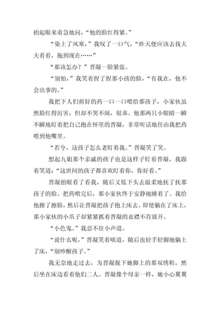 抬起眼来着急地问，
        “他的脸红得紧。
               ”
  “染上了风寒，”我叹了一口气，“昨天便应该去找大
夫看看，拖到现在……”
  “那该怎办？”晋凝一脸紧张。
  “别怕，”我笑着捏了捏那小孩的脸，“有我在，他不
会出事的。
    ”
  我把下人们煎好的药一口一口喂给那孩子，小家伙虽
然脸红得厉害，但却不哭不闹，很乖。他那两只小眼睛一瞬
不瞬地盯着把自己抱在怀里的晋凝，非常听话地任由我把药
喂到他嘴里。
  “若兮，这孩子怎么老盯着我。
               ”晋凝笑了笑。
  想起九姐那个亲戚的孩子也是这样子盯着晋凝，我跟
着笑道：
   “这世间的孩子都喜欢盯着你，你好看。
                    ”
  晋凝抬眼看了看我，随后又低下头去温柔地抚了抚那
孩子的脸。把药喂完后，那小家伙终于安静地睡着了。我给
他擦了擦脸，然后让晋凝把孩子抱上床去。即使躺在了床上，
那小家伙的小爪子却紧紧抓着晋凝的衣襟不肯放开。
  “小色鬼。”我忍不住小声道。
  “说什么呢，
       ”晋凝笑着嗔道，随后也轻手轻脚地躺上
了床，“别吵醒孩子。
         ”
  我无奈地走过去，为晋凝脱下她脚上的那双绣鞋，然
后坐在床边看着他们二人。晋凝像个母亲一样，她小心翼翼
 