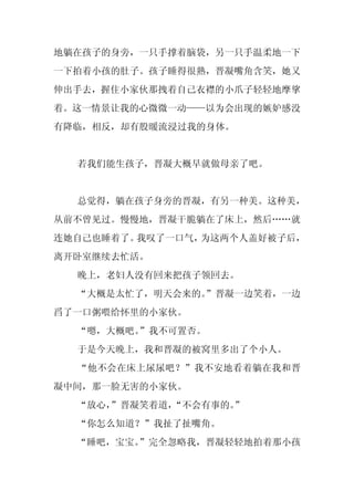 地躺在孩子的身旁，一只手撑着脑袋，另一只手温柔地一下
一下拍着小孩的肚子。孩子睡得很熟，晋凝嘴角含笑，她又
伸出手去，握住小家伙那拽着自己衣襟的小爪子轻轻地摩挲
着。这一情景让我的心微微一动——以为会出现的嫉妒感没
有降临，相反，却有股暖流浸过我的身体。


  若我们能生孩子，晋凝大概早就做母亲了吧。


  总觉得，躺在孩子身旁的晋凝，有另一种美。这种美，
从前不曾见过。慢慢地，晋凝干脆躺在了床上，然后……就
连她自己也睡着了。我叹了一口气，为这两个人盖好被子后，
离开卧室继续去忙活。
  晚上，老妇人没有回来把孩子领回去。
  “大概是太忙了，明天会来的。
               ”晋凝一边笑着，一边
舀了一口粥喂给怀里的小家伙。
  “嗯，大概吧。
        ”我不可置否。
  于是今天晚上，我和晋凝的被窝里多出了个小人。
  “他不会在床上尿尿吧？”我不安地看着躺在我和晋
凝中间，那一脸无害的小家伙。
  “放心，
     ”晋凝笑着道，“不会有事的。
                  ”
  “你怎么知道？”我扯了扯嘴角。
  “睡吧，宝宝。
        ”完全忽略我，晋凝轻轻地拍着那小孩
 