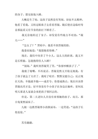 的身子，想安抚他入睡。
  大概是生了病，这孩子虽然没有哭闹，却也不太精神，
他看了看我，又转过眼珠子去看着晋凝，随后便在这临时母
亲那温柔又有节奏的拍打下睡着了。
  我无奈地转过了身子，却发觉有些地方不对劲：“凝
儿……”
  “怎么了？”黑暗中，我看不到晋凝的脸。
  我委屈地道：
       “我想抱着你睡。
              ”
  现在，我们中间多了个小人，这么大的距离，我又不
是长臂猿，怎能抱得佳人入睡？
  “别闹，
     ”我听到晋凝笑了笑，
              “你要吵醒孩子了。”
  我瘪了瘪嘴，不再说话。晋凝竟然又开始无视我，有
了孩子就忘了夫君了。我咬了咬牙，默默安慰自己：反正现
在天热，不抱就不抱……成若兮，你要成熟点，现在应该替
晋凝高兴才是，好不容易有个小孩子在身边让她疼，更何况
明天那老人家就会来把孩子领回去的。
  但是，第二天老妇人并没有来领她的孙子，而且，那
小鬼果然尿床了。
  九姐一边教晋凝帮小孩换尿布，一边笑道：
                    “这孩子长
得真俊。
   ”


  其乐融融。
 