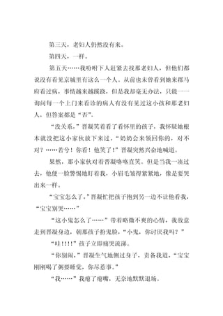 第三天，老妇人仍然没有来。
  第四天，一样。
  第五天……我吩咐下人赶紧去找那老妇人，但他们都
说没有看见京城里有这么一个人。从前也未曾看到她来郡马
府看过病，事情越来越蹊跷，但是我却毫无办法，只能一一
询问每一个上门来看诊的病人有没有见过这小孩和那老妇
人，但答案都是“否”。
  “没关系，”晋凝笑着看了看怀里的孩子，我怀疑她根
本就没把这小家伙放下来过，“奶奶会来领回你的，对不
对？……若兮！你看！他笑了！
             ”晋凝突然兴奋地喊道。
  果然，那小家伙对着晋凝咯咯直笑。但是当我一凑过
去，他便一脸警惕地盯着我，小眉毛皱得紧紧地，像是要哭
出来一样。
  “宝宝怎么了， 晋凝忙把孩子抱到另一边不让他看我，
        ”
“宝宝别哭……”
  “这小鬼怎么了……”带着略微不爽的心情，我故意
走到晋凝身边，朝那孩子扮鬼脸，“小鬼，你讨厌我吗？”
  “哇！！”孩子立即痛哭流涕。
    ！！
  “你别闹，”晋凝生气地侧过身子，责备我道，“宝宝
刚刚喝了粥要睡觉，你尽惹事。
             ”
  “我……”我瘪了瘪嘴，无奈地默默退场。
 