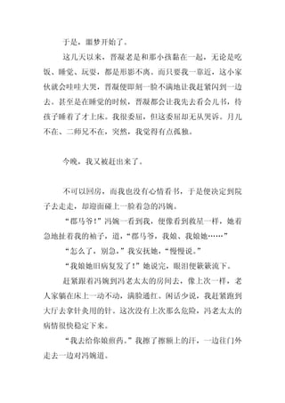 于是，噩梦开始了。
  这几天以来，晋凝老是和那小孩黏在一起，无论是吃
饭、睡觉、玩耍，都是形影不离。而只要我一靠近，这小家
伙就会哇哇大哭，晋凝便即刻一脸不满地让我赶紧闪到一边
去。甚至是在睡觉的时候，晋凝都会让我先去看会儿书，待
孩子睡着了才上床。我很委屈，但这委屈却无从哭诉。月儿
不在、二师兄不在，突然，我觉得有点孤独。


  今晚，我又被赶出来了。


  不可以回房，而我也没有心情看书，于是便决定到院
子去走走，却迎面碰上一脸着急的冯婉。
  “郡马爷！”冯婉一看到我，便像看到救星一样，她着
急地扯着我的袖子，道，
          “郡马爷，我娘、我娘她……”
  “怎么了，别急，”我安抚她，
               “慢慢说。
                   ”
  “我娘她旧病复发了！
           ”她说完，眼泪便簌簌流下。
  赶紧跟着冯婉到冯老太太的房间去，像上次一样，老
人家躺在床上一动不动，满脸通红。闲话少说，我赶紧跑到
大厅去拿针灸用的针。这次没有上次那么危险，冯老太太的
病情很快稳定下来。
  “我去给你娘煎药。
          ”我擦了擦额上的汗，一边往门外
走去一边对冯婉道。
 
