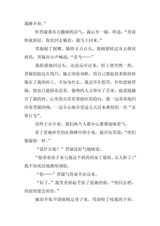 我睡不着。
    ”
  听晋凝那有点撒娇的语气，我心里一暖，哄道：
                      “药很
快就煎好，你先回去躺着，我马上回来。
                 ”
  晋凝抿了抿嘴，随即才点点头。我刚想转过身去继续
煎药，晋凝却小声喊道：
          “若兮……”
  我疑惑地回过头，还没反应过来，唇上便突然一热。
晋凝的脸近在咫尺，她正闭着双眸，用自己那温热柔软的唇
覆在了我的唇上。不知为什么，我忍不住想笑，但怕惹恼晋
凝，便也只能拼命忍着。偷吻的人又伸出了舌来，温柔地撬
开了我的唇。心里的火苗有要烧旺的趋向，我一边乖乖地回
应着晋凝的吻，一边专心地享受这几天以来难得的一次“亲
密行为”
   。
  待终于分开来，我们两个人都小心翼翼地喘着气。
  看了看她怀里仍在熟睡中的小鬼，我开玩笑道：
                      “咱们
像偷情一样。”
  “说什么呢？”晋凝没好气地嗔道。
  “您带着孩子来与我这个煎药的家丁偷情，太大胆了！”
我不知死活地继续调侃。
  “你……”晋凝气得说不出话来。
  “好了，”我笑着抬起手抚了抚她的脸，“快回去吧，
药很快便会煎好。”
  她却不依不饶地倾过身子来，用劲咬了咬我的下唇，
 