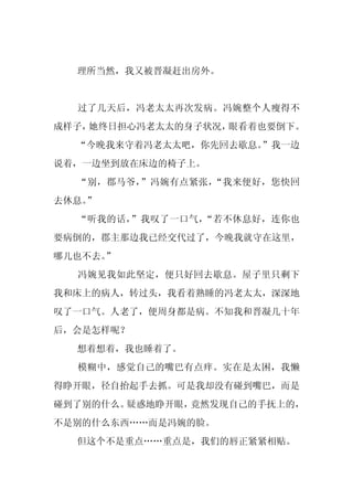 理所当然，我又被晋凝赶出房外。


  过了几天后，冯老太太再次发病。冯婉整个人瘦得不
成样子，她终日担心冯老太太的身子状况，眼看着也要倒下。
  “今晚我来守着冯老太太吧，你先回去歇息。”我一边
说着，一边坐到放在床边的椅子上。
  “别，郡马爷，”冯婉有点紧张，“我来便好，您快回
去休息。
   ”
  “听我的话，”我叹了一口气，“若不休息好，连你也
要病倒的，郡主那边我已经交代过了，今晚我就守在这里，
哪儿也不去。”
  冯婉见我如此坚定，便只好回去歇息。屋子里只剩下
我和床上的病人，转过头，我看着熟睡的冯老太太，深深地
叹了一口气。人老了，便周身都是病。不知我和晋凝几十年
后，会是怎样呢？
  想着想着，我也睡着了。
  模糊中，感觉自己的嘴巴有点痒。实在是太困，我懒
得睁开眼，径自抬起手去抓。可是我却没有碰到嘴巴，而是
碰到了别的什么。疑惑地睁开眼，竟然发现自己的手抚上的，
不是别的什么东西……而是冯婉的脸。
  但这个不是重点……重点是，我们的唇正紧紧相贴。
 