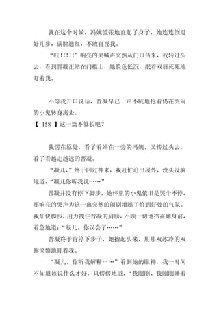 就在这个时候，冯婉慌张地直起了身子，她连连倒退
好几步，满脸通红，不敢直视我。
  “哇！！！
    ！！”响亮的哭喊声突然从门口传来，我转过头
去，看到晋凝正站在门槛上，她脸色低沉，抿着双唇死死地
盯着我。


   不等我开口说话，晋凝早已一声不吭地抱着仍在哭闹
的小鬼转身离去。
【 158 】这一篇不算长吧？


   我愣在原处，看了看站在一旁的冯婉，又转过头去，
看了看越走越远的晋凝。
  “凝儿，
     ”终于回过神来，我赶忙追出屋外，没头没脑
地道，“凝儿你听我说……”
  晋凝并没有停下脚步，她怀里的小鬼依旧是哭个不停，
那响亮的哭声为这一出突然的闹剧增添了恰到好处的气氛。
我加快脚步，用力拽住晋凝的肩膀，不顾一切地挡在她身前，
着急地道：
    “凝儿，你误会了……”
   晋凝终于肯停下步子，她抬起头来，用那双冰冷的双
眸愤愤地盯着我。
   “凝儿，你听我解释……”看到她的眼神，我一时间
不知道该说什么才好，只愣愣地道，“我刚刚、我刚刚睡着
 