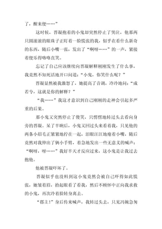 了，醒来便……”
  这时候，晋凝抱着的小鬼却突然停止了哭泣，他那两
只圆滚滚的眼珠子正盯着一脸慌张的我，似乎在看什么新奇
的东西，随后小嘴一张，发出了“啊呀……”的一声，紧接
着便乐得咯咯直笑。
  忘记了自己应该继续向晋凝解释刚刚发生了什么事，
我竟然不知死活地开口问道：“小鬼，你笑什么呢？”
  晋凝显然被我激怒了，她提高了音调，冷冷地问：
                       “成
若兮，这就是你的解释？”
  “我……”我这才意识到自己刚刚的走神会引起多严
重的后果。
  那小鬼又突然停止了傻笑，只愣愣地转过头去看向身
旁的晋凝。呆了半晌后，小鬼又回过头来看着我，只见他的
两条小眉毛正紧紧地拧在一起，泪眼汪汪地瘪着小嘴，随后
竟然对我伸出了俩小手臂，着急地发出一些无意义的喊声：
“啊呀，呀……”我好半天才反应过来，这小鬼是让我过去
抱他。
  他被晋凝吓坏了。
  晋凝似乎也没料到这小鬼竟然会被自己吓得如此慌
张，她皱着眉，抬起眼看了看我，然后不顾怀中正向我求救
的小鬼，再次冷着脸转身离去。
  “郡主！
     ”身后传来喊声，我转过头去，只见冯婉急匆
 