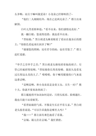 么多啊，而且干嘛叫我爱弟！小龙弟已经够呕的了~
  “他们二人刚刚结拜，现在已是两兄弟了。
                    ”郡主出来
解围。
  白叶儿笑着附和道：
          “看不出来，你们感情还真好。”
  我一翻白眼，您说得没错，我也看不出来。
  “晋姑娘，”黑白胡老头眯着眼看了看站在我身后的郡
主，
 “你脸色看起来红润多了啊！
             ”
  “谢谢您的照顾，还有若兮的病，也有劳您了。
                      ”郡主
赶忙道谢。


“举手之劳举手之劳，”黑白胡老头继续捋着他的胡子，尽
管已经被捋得很顺，“晋姑娘你长得真俊哪，我很久没看见
过长得这么美的人了。”喂喂喂，你干嘛用媒婆的口气来说
这番话啊。
  “是啊是啊，和小龙弟真是金童玉女，天生一对！
                       ”熊
十大，你就不要来凑热闹了~
  郡主尴尬得不知该如何是好，只得头低着，脸颊通红。
我也只能干站着赔笑。
  “看晋姑娘的气质，不像是生长在平常人家，”黑白胡
老头接着说道，
      “可以告诉我你是哪里人吗？”
  “我……”郡主面有难色地看了看我。
  “京城，凝儿住在京城。”我忙搭腔。
 