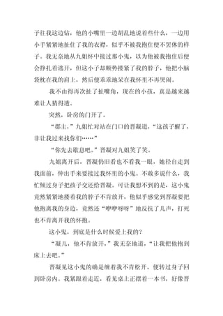 子往我这边钻，他的小嘴里一边胡乱地说着些什么，一边用
小手紧紧地扯住了我的衣襟，似乎不被我抱住便不罢休的样
子。我无奈地从九姐怀中接过那小鬼，以为他被我抱住后便
会挣扎着逃开，但这小子却顺势搂紧了我的脖子，他把小脑
袋枕在我的肩上，然后便乖乖地呆在我怀里不再哭闹。
  我不由得再次扯了扯嘴角，现在的小孩，真是越来越
难让人猜得透。
  突然，卧房的门开了。
  “郡主，”九姐忙对站在门口的晋凝道，
                   “这孩子醒了，
非让我过来找你们……”
  “你先去歇息吧。”晋凝对九姐笑了笑。
  九姐离开后，晋凝仍旧看也不看我一眼，她径自走到
我面前，伸出手来要接过我怀里的小鬼。不敢多说什么，我
忙倾过身子把孩子交还给晋凝。可让我想不到的是，这小鬼
竟然紧紧地搂着我的脖子不肯放开，他似乎感觉到晋凝要把
他抱离我的身边，竟然还“咿咿呀呀”地反抗了几声，打死
也不肯离开我的怀抱。
  这小鬼，到底是什么时候爱上我的？
  “凝儿，他不肯放开，”我无奈地道，“让我把他抱到
床上去吧。
    ”
  晋凝见这小鬼的确是缠着我不肯松开，便转过身子回
到卧房内。我紧跟着走近，看见桌上正摆着一本书，好像晋
 