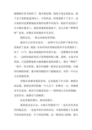 凝刚刚在看书的样子。我不敢怠慢，抱着小鬼走到床边，俯
下身子要把他放到床上。可笑的是，即使我俯下了身子，这
小鬼依旧是紧紧地扯着我的衣襟不肯放开，他似乎是使劲了
全力缠在我身上，感觉到我要把他放下，竟又开始“咿咿呀
呀”起来，好像在责怪我的不负责任。
  我转过身，一脸无奈地看着晋凝。
  她却早已经坐在桌旁，一副事不关己的样子捧着书认
真地看了起来。我想，在短时间内晋凝是绝对不会理我的了。
叹了一口气，我认命地抱好怀里的小鬼，一边慢慢在房里踱
步，一边轻轻地拍着孩子的背想哄他入睡。果然，小鬼不再
哭闹，只是静静地把小脑袋搁在我的肩膀上，偶尔“啊呀”
一两声，听话得很。我不时地瞟一眼坐在桌旁的晋凝，可她
仍旧满脸冰霜。我不敢再随便开口跟她说话，害怕一不小心
又会惹她发怒。
  晋凝从来都对我很宽容，无论我犯了什么错，她都会
原谅我，就算是曾经把她一个人丢下。但唯有一点，晋凝绝
对不会宽容，绝对不会随意原谅——我和别人有亲密接触，
无论男女，她都会气到极致。
  这是晋凝的禁区，绝对的禁区。
  我到底该怎么办，才能让晋凝消气？一边在房里来来
回回地走着，一边思考着应对的办法，可我却想破了头皮都
不知该如何是好。生气时的晋凝，是一睹没有门的墙，我只
 