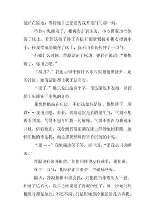 能站在原地，等待她自己愿意为我开道门的那一刻。
     待到小鬼睡着了，我再次走到床边，小心翼翼地把他
置于床上。看到这孩子终于肯松开那紧紧拽着我衣襟的小
手，任我摆布地躺在了床上，我不由得长长呼了一口气。
     不知什么时候，晋凝站在了床边，她轻声说道：
                         “我想
睡了，你出去吧。”
     “凝儿？”我的心似乎被什么东西狠狠地撕扯开，她
的冷淡、她的话语都让我无法面对。
  “夜了。
     ”她只说出这两个字，便迅速脱下衣袍，轻轻
爬上床睡在了小鬼的身旁。
     我愣愣地站在床边，不知该如何是好。她想睡了，所
以……我出去吧。看来，晋凝这次是真的很生气，气得不想
再看到我，气得不想再听我一句解释，气得不想再与我同床
共枕。借着烛光，我看到晋凝正躺在床上静静地闭着眼，她
怀里抱的不是我，而是那仍然睡得昏昏沉沉的小鬼。
  “那……”我勉强地笑了笑，轻声道，
                  “那我去书房睡
罢。
 ”
     晋凝没有张开眼睛，但她同样也没有睡着，我知道。
     叹了一口气，我轻轻走到桌旁，把蜡烛吹灭。
     隔天，晋凝仍旧不理会我，只把我当作透明人一般。
相处了这么久，我早已经摸透了晋凝的性子。每一次她气到
极致时都是如此，不哭不闹，只是用她那冷艳的脸孔告诉我，
 