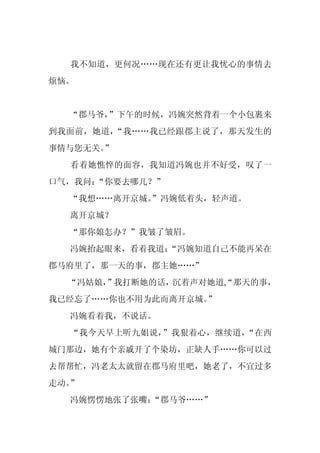 我不知道，更何况……现在还有更让我忧心的事情去
烦恼。


  “郡马爷，”下午的时候，冯婉突然背着一个小包裹来
到我面前，她道，“我……我已经跟郡主说了，那天发生的
事情与您无关。
      ”
  看着她憔悴的面容，我知道冯婉也并不好受，叹了一
口气，我问：“你要去哪儿？”
  “我想……离开京城。
           ”冯婉低着头，轻声道。
  离开京城？
  “那你娘怎办？”我皱了皱眉。
  冯婉抬起眼来，看着我道：
             “冯婉知道自己不能再呆在
郡马府里了，那一天的事，郡主她……”
  “冯姑娘，
      ”我打断她的话，沉着声对她道,“那天的事，
我已经忘了……你也不用为此而离开京城。
                  ”
  冯婉看着我，不说话。
  “我今天早上听九姐说，”我狠着心，继续道，“在西
城门那边，她有个亲戚开了个染坊，正缺人手……你可以过
去帮帮忙，冯老太太就留在郡马府里吧，她老了，不宜过多
走动。”
  冯婉愣愣地张了张嘴：
           “郡马爷……”
 