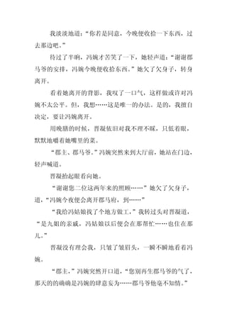我淡淡地道：
          “你若是同意，今晚便收拾一下东西，过
去那边吧。
    ”
     待过了半晌，冯婉才苦笑了一下，她轻声道：
                        “谢谢郡
马爷的安排，冯婉今晚便收拾东西。”她欠了欠身子，转身
离开。
     看着她离开的背影，我叹了一口气，这样做或许对冯
婉不太公平。但，我想……这是唯一的办法。是的，我擅自
决定，要让冯婉离开。
     用晚膳的时候，晋凝依旧对我不理不睬，只低着眼，
默默地嚼着她嘴里的菜。
     “郡主、郡马爷。”冯婉突然来到大厅前，她站在门边，
轻声喊道。
     晋凝抬起眼看向她。
     “谢谢您二位这两年来的照顾……”她欠了欠身子，
道，
 “冯婉今夜便会离开郡马府，到……”
     “我给冯姑娘找了个地方做工，
                  ”我转过头对晋凝道，
“是九姐的亲戚，冯姑娘以后便会在那帮忙……也住在那
儿。
 ”
     晋凝没有理会我，只皱了皱眉头，一瞬不瞬地看着冯
婉。
     “郡主，”冯婉突然开口道，
                 “您别再生郡马爷的气了，
那天的的确确是冯婉的肆意妄为……郡马爷他毫不知情。
                        ”
 