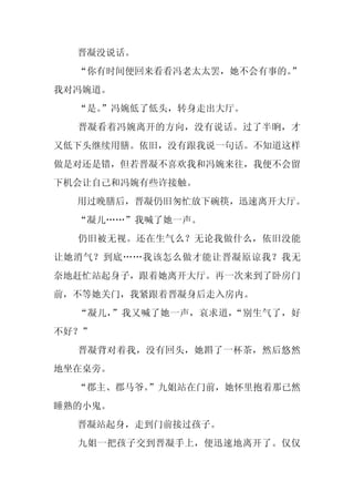 晋凝没说话。
  “你有时间便回来看看冯老太太罢，她不会有事的。
                        ”
我对冯婉道。
  “是。
    ”冯婉低了低头，转身走出大厅。
  晋凝看着冯婉离开的方向，没有说话。过了半晌，才
又低下头继续用膳。依旧，没有跟我说一句话。不知道这样
做是对还是错，但若晋凝不喜欢我和冯婉来往，我便不会留
下机会让自己和冯婉有些许接触。
  用过晚膳后，晋凝仍旧匆忙放下碗筷，迅速离开大厅。
  “凝儿……”我喊了她一声。
  仍旧被无视。还在生气么？无论我做什么，依旧没能
让她消气？到底……我该怎么做才能让晋凝原谅我？我无
奈地赶忙站起身子，跟着她离开大厅。再一次来到了卧房门
前，不等她关门，我紧跟着晋凝身后走入房内。
  “凝儿，”我又喊了她一声，哀求道，“别生气了，好
不好？”
  晋凝背对着我，没有回头，她斟了一杯茶，然后悠然
地坐在桌旁。
  “郡主、郡马爷。
         ”九姐站在门前，她怀里抱着那已然
睡熟的小鬼。
  晋凝站起身，走到门前接过孩子。
  九姐一把孩子交到晋凝手上，便迅速地离开了。仅仅
 