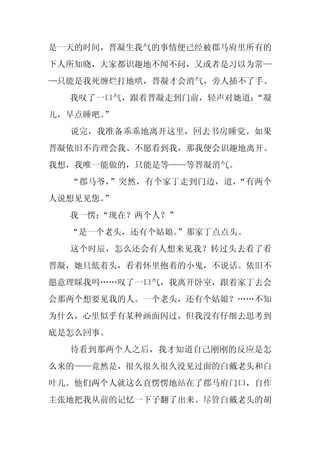 是一天的时间，晋凝生我气的事情便已经被郡马府里所有的
下人所知晓，大家都识趣地不闻不问，又或者是习以为常—
—只能是我死缠烂打地哄，晋凝才会消气，旁人插不了手。
  我叹了一口气，跟着晋凝走到门前，轻声对她道：
                       “凝
儿，早点睡吧。
      ”
  说完，我准备乖乖地离开这里，回去书房睡觉。如果
晋凝依旧不肯理会我、不愿看到我，那我便会识趣地离开。
我想，我唯一能做的，只能是等——等晋凝消气。
  “郡马爷，”突然，有个家丁走到门边，道，“有两个
人说想见见您。
      ”
  我一愣：
     “现在？两个人？”
  “是一个老头，还有个姑娘。”那家丁点点头。
  这个时辰，怎么还会有人想来见我？转过头去看了看
晋凝，她只低着头，看着怀里抱着的小鬼，不说话。依旧不
愿意理睬我吗……叹了一口气，我离开卧室，跟着家丁去会
会那两个想要见我的人。一个老头，还有个姑娘？……不知
为什么，心里似乎有某种画面闪过，但我没有仔细去思考到
底是怎么回事。
  待看到那两个人之后，我才知道自己刚刚的反应是怎
么来的——竟然是，很久很久很久没见过面的白戴老头和白
叶儿。他们两个人就这么直愣愣地站在了郡马府门口，自作
主张地把我从前的记忆一下子翻了出来。尽管白戴老头的胡
 
