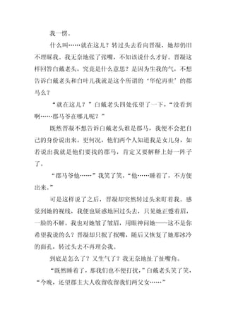 我一愣。
     什么叫……就在这儿？转过头去看向晋凝，她却仍旧
不理睬我。我无奈地张了张嘴，不知该说什么才好。晋凝这
样回答白戴老头，究竟是什么意思？是因为生我的气，不想
告诉白戴老头和白叶儿我就是这个所谓的‘华佗再世’的郡
马么？
     “就在这儿？”白戴老头四处张望了一下，“没看到
啊……郡马爷在哪儿呢？”
     既然晋凝不想告诉白戴老头谁是郡马，我便不会把自
己的身份说出来。更何况，他们两个人知道我是女儿身，如
若说出我就是他们要找的郡马，肯定又要解释上好一阵子
了。
     “郡马爷他……”我笑了笑，
                 “他……睡着了，不方便
出来。”
     可是这样说了之后，晋凝却突然转过头来盯着我。感
觉到她的视线，我便也疑惑地回过头去，只见她正蹙着眉，
一脸的不解。我也对她皱了皱眉，用眼神问她——这不是你
希望我说的么？晋凝却只抿了抿嘴，随后又恢复了她那冰冷
的面孔，转过头去不再理会我。
     到底是怎么了？又生气了？我无奈地扯了扯嘴角。
     “既然睡着了，那我们也不便打扰，
                    ”白戴老头笑了笑，
“今晚，还望郡主大人收留收留我们两父女……”
 