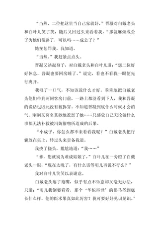 “当然，二位把这里当自己家就好，
                 ”晋凝对白戴老头
和白叶儿笑了笑，随后又回过头来看着我，“那就麻烦成公
子为他们带路了，可以吗……成公子？”
  她在惩罚我，我知道。
  “当然。
     ”我赶紧点点头。
  晋凝又站起身子，对白戴老头和白叶儿道：
                    “您二位好
好休息，晋凝也要回房睡了。”说完，看也不看我一眼便先
行离开。
  我叹了一口气，不知该说什么才好。乖乖地把白戴老
头他们带到两间客房门前，一路上都没看到下人，我和晋凝
的谎话也因此没有被拆穿。不知道晋凝到底什么时候才会消
气，刚刚又莫名其妙地惹怒了她……只感觉自己无论做什么
事都无法补救被冯婉偷吻所造成的后果。
  “小成子，你怎么都不来看看我呢？”白戴老头把行
囊放在桌上，转过头来责备我道。
  我挠了挠头，尴尬地道：“我……”
  “爹，您就别为难成姑娘了，”白叶儿在一旁瞪了白戴
老头一眼，
    “现在太晚了，有什么话等明儿再说不行么？”
  我对白叶儿笑笑以表谢意。
  白戴老头瘪了瘪嘴，似乎有点不乐意却又毫无办法，
只道：“明儿我倒要看看，那个‘华佗再世’的郡马爷到底
长什么样，他的医术果真如此厉害？我可要好好见识见识。”
 