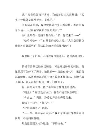 我干笑着准备离开客房，白戴老头却又突然道：“其
实……你就是郡马爷吧，小成子。”
  立即站在原地，我傻傻地转过头去看向他。难道白戴
老头他……已经看穿我和晋凝的谎言了？
  白叶儿却在一旁翻了翻白眼：“爹，你又来了……”
  “哈哈哈哈……”白戴老头哈哈大笑，
                  “人生总要找点
乐趣才会好玩啊！”所以说你的老毛病还没改吗！


  我也翻了个白眼，不再理睬白戴老头，转身离开这里。


  估摸着晋凝已经回房睡觉，可是路过卧房的时候，我
还是忍不住停下了脚步。她依然……还没有消气吗，无论我
怎么解释，怎么补救都无济于事？控制不住自己，我抬手敲
了敲门，只是这么轻轻地一碰，门便开了。
  有一刹那晃了神，待了半晌后才懂得走进房内。
  “凝儿？”房里没有点灯，我看不清晋凝在哪里。
  “你出去。”突然，冷冷的声音从旁边传来。
  我叹了一口气：
        “凝儿……”
  “我叫你出去。
        ”她道。
  “……那、那你早点休息。
             ”我无奈地转过身准备退出
房外，不再纠缠晋凝。
  却没想晋凝又冷冷地道：“不许出去。
                  ”
 