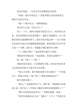 我站在原地，一时反应不过来她的反反复复。
  “我说，我不许你出去。”感觉晋凝已经来到我身后，
她的声音近在耳边。
  “我……我不出去。
          ”我愣愣地道。
  身后的人又说：
        “把门关上。”
  叹了一口气，我听话地抬手把房门关上，然后转过身
来。身后的晋凝已经把发髻解下，她的长发披散着，身上仍
散发着那让我迷醉的香气，我不由得开始走神——由于突然
多出来的小鬼以及冯婉偷吻我的闹剧，我和晋凝已经有许多
天没……天啊，成若兮，你满脑子都在想些什么啊！
  “……那孩子呢？”我鬼使神差地开口问道。
  晋凝却冷冷地反问：
          “比起我来，你更在意他吗？”
  我一愣：
     “他？……谁？”
  晋凝却没再说话，只是紧紧盯着我，那双在黑夜里看
不太清的冰冷眸子让我有些不知所措。
  “你方才说的，那个睡着的郡马爷在哪里？”不等我
开口，晋凝又问道，
        “除了你……我还和谁成过亲？”
  她又在跳话题了。
  “凝儿，”知道她仍在生气，我忙道，“我刚刚只是胡
说八道，你不是……不想让白戴老头他们知道我和你……”
  “我什么时候说过这些话？”晋凝打断我，问道。
  “他们知道我是女儿身，”我叹了一口气，“若我告诉
 