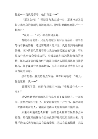 他们……我就是郡马，他们肯定……”
  “那又如何？”晋凝又向我走近一步，那冰冷却又美
得让我窒息的容颜与我近在咫尺，只听得她幽幽地道，
                       “……
你怕？”
  “凝儿……”我不知该如何是好。
  晋凝不再说话，只是与我这么面对面地站着，似乎在
等待着我的答复。透过窗外照入的月光，我能看到她的柳眉
紧蹙，冰冷的脸孔散发着那让我害怕却又迷恋的气息。不知
道为什么事情会变成这样，明明是在纠结冯婉偷吻我的事
情，现在却又责问我为何不敢在白戴老头面前承认自己就是
郡马，似乎我做什么事都是错，实在不知道该说些什么去请
求晋凝的原谅。
  想着想着，我竟然有点气恼，唯有闷闷地道：“凝儿，
你别这样。我……”
  晋凝笑了笑，但语气却依旧冷淡：“你想说什么……
嗯？”
  感觉到她说话时温热的气息喷到了我的脸上，一刹那
间，竟然控制不住自己。只觉得脑袋里一片空白，我冲动地
一把搂过面前的人，紧接着便凑近去狠狠地吻住她的唇。
  如果不知道该怎么解释，如果怎么解释晋凝都不会原
谅我，那我便只能任由自己如此放肆地把欲望宣泄出来。用
这样的方式来向她表达自己的委屈，表达自己的愤懑，表达
 