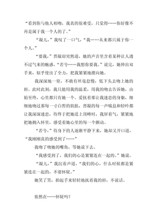 “看到你与他人相吻，我真的很难受，只觉得……你好像不
再是属于我一个人的了。
          ”
  “凝儿，”我叹了一口气，“我……从来都只属于你一
个人。”
  “要我，”晋凝却突然道，她的声音里含着某种让人透
不过气来的魅惑，
       “若兮……我想你要我。
                 ”说完，她伸出双
手来，似乎使出了全力，把我紧紧地搂向她。
  我深深地一窒，不敢有丝毫怠慢，低下头去吻上她的
唇。此时此刻，我只能用我的温柔，用我的吻去告诉她，由
始至终，心里都只有她一个。爱抚着那让我迷恋的身躯，细
细地吻过那每一寸白皙的肌肤，晋凝的每一声喘息和轻吟都
让我深深迷恋，待终于把她送上顶峰时，我屏着气，紧紧地
把她拥入怀里，感受着她心里的每一个颤动。
  “若兮，
     ”待身下的人逐渐平静下来，她却又开口道，
“我刚刚真的感受到了……”
  我吻了吻她的嘴角，等她说下去。
  “我感受到了，我们的心是紧紧连在一起的。”她说。
  “凝儿，”我沉着声道，“我们的心，什么时候都是紧
紧连在一起的，不要怀疑。
           ”
  她笑了笑，抬起手来轻轻地抚着我的唇，不说话。


  依然在……怀疑吗？
 