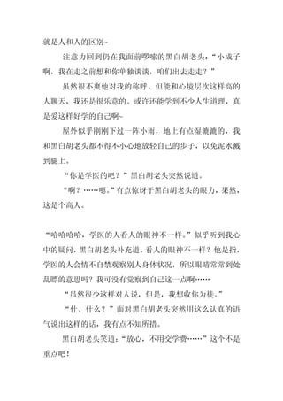 就是人和人的区别~
  注意力回到仍在我面前啰嗦的黑白胡老头：“小成子
啊，我在走之前想和你单独谈谈，咱们出去走走？”
  虽然很不爽他对我的称呼，但能和心境层次这样高的
人聊天，我还是很乐意的。或许还能学到不少人生道理，真
是爱这样好学的自己啊~
  屋外似乎刚刚下过一阵小雨，地上有点湿漉漉的，我
和黑白胡老头都不得不小心地放轻自己的步子，以免泥水溅
到腿上。
  “你是学医的吧？”黑白胡老头突然说道。
  “啊？……嗯。
        ”有点惊讶于黑白胡老头的眼力，果然，
这是个高人。


“哈哈哈哈，学医的人看人的眼神不一样。”似乎听到我心
中的疑问，黑白胡老头补充道。看人的眼神不一样？他是指，
学医的人会情不自禁观察别人身体状况，所以眼睛常常到处
乱瞟的意思吗？我可没有觉察到自己这一点啊……
  “虽然很少这样对人说，但是，我想收你为徒。
                      ”
  “什、什么？”面对黑白胡老头突然用这么认真的语
气说出这样的话，我有点不知所措。
  黑白胡老头笑道：
         “放心，不用交学费……”这个不是
重点吧！
 