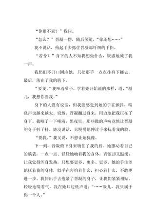 “你累不累？”我问。
  “怎么？”晋凝一愣，随后笑道，“你还想……”
  我不说话，抬起手去抓住晋凝那纤细的手指。
  “若兮？”身下的人不知我想做什么，疑惑地喊了我
一声。
  我仍旧不开口回应她，只把那手一点点往身下挪去，
最后，落在了我的胯下。
  “要我，
     ”我哑着嗓子，学着她开始说的那样，道，
                       “凝
儿，我想你要我。”
  身下的人没有说话，但我能感觉到她的手在颤抖，喘
息声也越来越大。突然，晋凝翻过身来，用力地把我压在了
身下。我咽了一下唾液，黑夜里，那些微的声响竟然让晋凝
的身子抖了抖。她没说话，只慢慢地伸过手来抚着我的脸。
  “要我。
     ”我又说，不想让她犹豫。
  下一刻，晋凝俯下身来吻住了我的唇。她挪动着自己
的脑袋，一点一点、轻轻地吻着我的身体，青涩却又温柔，
让我觉得浑身发热，只想要更多、更多、更多。她的手生涩
地抚着我的身体，似乎在害怕着什么，担心着什么，不敢更
进一步。我伸出手去抱紧了晋凝的身子，让我们紧紧相贴。
轻轻地喘着气，我在她耳边低声道：“……凝儿，我只属于
你一个人。
    ”
 