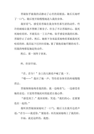 晋凝似乎被我的话撩动了心里的某根弦，她长长地呼
了一口气，随后便开始慢慢地进入我的身体。
  我屏着气，感受着晋凝在我身体里那生涩的动作。些
许的刺痛让我不禁颤了颤身子，但为了不让晋凝担心，我死
死地咬着唇，不敢发出一丁点声响。似乎感觉到我的压抑，
晋凝停止了动作，然后，她俯下身来温柔地吻着那被我死死
咬着的唇。我昂起下巴回应着她，紧了紧抱着她纤腰的双手，
用我的吻催促她赶快动作。
  然后，那一刻终于到来。


  疼，但却幸福。


  “若、若兮？”身上的人颤着声喊了我一下。
  “嗯……”我应了她一声，等待着身体里的疼痛慢慢
消去。
  晋凝细细地吻着我的脸，我一边喘着气，一边感受着
她的亲近，只觉得晋凝此时的温柔让我心悸。
  “感受到了，”我闭着眼，笑道，“我们的心，是紧紧
连在一起的。”
  我听到晋凝深深地叹了一口气，随后又在我耳边柔声
道：
 “若兮……我爱你。”紧接着，再次深深地吻上了我的唇。
  幸福，就是这样的，我想。
 