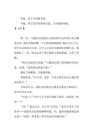 今晚，终于不用睡书房。
     今晚，终于没有碍事的小鬼，只有我和晋凝。
【 159 】


     第二天，当我在后院把自己就是郡马这件事告诉白戴
老头时，我看到他的嘴一下子张得滚圆滚圆，随后又合了合，
却什么话都说不出来。白叶儿并没有比她爹好到哪里去，她
也傻在了一旁，转过头看了看正抱着小鬼的晋凝，又看了看
我。
     “你不会还要告诉我，
              ”白戴老头指了指晋凝怀里的小
鬼，问道，
    “这是你们的孩子吧？”
     我扯了扯嘴角，不想搭理他。
     晋凝笑道：
         “白大爷，这是一个病人留在这儿让我们看
着的孩子。
    ”
     不知为什么，我听到晋凝对白戴老头的这个称呼后，
忍不住笑出声来。
     “可是……”白叶儿不可置信地摇了摇头，对我道，
                           “你
是……”
     “对，”我点点头，对白叶儿笑道，“这几年发生了很
多事……我没有办法和你解释清楚。但，我和晋凝的确是两
夫妻……或者，两妻妻？你可以这么叫我们的。
                    ”
 