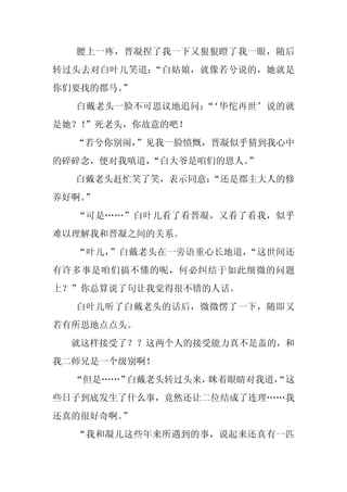 腰上一疼，晋凝捏了我一下又狠狠瞪了我一眼，随后
转过头去对白叶儿笑道：“白姑娘，就像若兮说的，她就是
你们要找的郡马。”
  白戴老头一脸不可思议地追问：‘华佗再世’说的就
                “
是她？！
   ”死老头，你故意的吧！
  “若兮你别闹，
        ”见我一脸愤慨，晋凝似乎猜到我心中
的碎碎念，便对我嗔道，
          “白大爷是咱们的恩人。
                    ”
  白戴老头赶忙笑了笑，表示同意：
                “还是郡主大人的修
养好啊。
   ”
  “可是……”白叶儿看了看晋凝，又看了看我，似乎
难以理解我和晋凝之间的关系。
  “叶儿，”白戴老头在一旁语重心长地道，“这世间还
有许多事是咱们搞不懂的呢，何必纠结于如此细微的问题
上？”你总算说了句让我觉得很不错的人话。
  白叶儿听了白戴老头的话后，微微愣了一下，随即又
若有所思地点点头。
  就这样接受了？？这两个人的接受能力真不是盖的，和
我二师兄是一个级别啊！
  “但是……”白戴老头转过头来，眯着眼睛对我道，
                        “这
些日子到底发生了什么事，竟然还让二位结成了连理……我
还真的很好奇啊。”
  “我和凝儿这些年来所遇到的事，说起来还真有一匹
 
