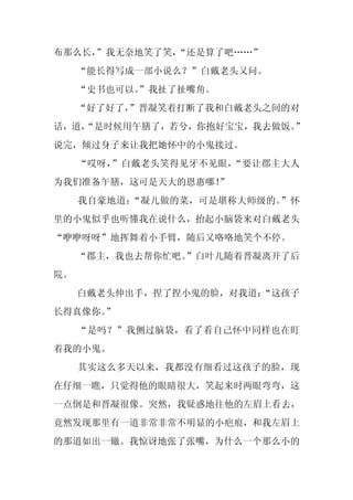 布那么长，
    ”我无奈地笑了笑，“还是算了吧……”
     “能长得写成一部小说么？”白戴老头又问。
     “史书也可以。
           ”我扯了扯嘴角。
     “好了好了，
          ”晋凝笑着打断了我和白戴老头之间的对
话，道，
   “是时候用午膳了，若兮，你抱好宝宝，我去做饭。”
说完，倾过身子来让我把她怀中的小鬼接过。
     “哎呀，”白戴老头笑得见牙不见眼，“要让郡主大人
为我们准备午膳，这可是天大的恩惠哪！
                 ”
     我自豪地道：“凝儿做的菜，可是堪称大师级的。”怀
里的小鬼似乎也听懂我在说什么，抬起小脑袋来对白戴老头
“咿咿呀呀”地挥舞着小手臂，随后又咯咯地笑个不停。
     “郡主，我也去帮你忙吧。
                ”白叶儿随着晋凝离开了后
院。
     白戴老头伸出手，捏了捏小鬼的脸，对我道：
                        “这孩子
长得真像你。”
     “是吗？”我侧过脑袋，看了看自己怀中同样也在盯
着我的小鬼。
     其实这么多天以来，我都没有细看过这孩子的脸，现
在仔细一瞧，只觉得他的眼睛很大，笑起来时两眼弯弯，这
一点倒是和晋凝很像。突然，我疑惑地往他的左眉上看去，
竟然发现那里有一道非常非常不明显的小疤痕，和我左眉上
的那道如出一辙。我惊讶地张了张嘴，为什么一个那么小的
 