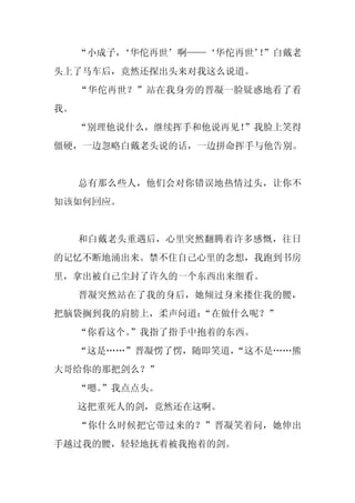 “小成子，
         ‘华佗再世’啊——‘华佗再世’”白戴老
                        ！
头上了马车后，竟然还探出头来对我这么说道。
     “华佗再世？”站在我身旁的晋凝一脸疑惑地看了看
我。
     “别理他说什么，继续挥手和他说再见！”我脸上笑得
僵硬，一边忽略白戴老头说的话，一边拼命挥手与他告别。


     总有那么些人，他们会对你错误地热情过头，让你不
知该如何回应。


     和白戴老头重遇后，心里突然翻腾着许多感慨，往日
的记忆不断地涌出来。禁不住自己心里的念想，我跑到书房
里，拿出被自己尘封了许久的一个东西出来细看。
     晋凝突然站在了我的身后，她倾过身来搂住我的腰，
把脑袋搁到我的肩膀上，柔声问道：
               “在做什么呢？”
     “你看这个。
          ”我指了指手中抱着的东西。
     “这是……”晋凝愣了愣，随即笑道，
                     “这不是……熊
大哥给你的那把剑么？”
     “嗯。
       ”我点点头。
     这把重死人的剑，竟然还在这啊。
     “你什么时候把它带过来的？”晋凝笑着问，她伸出
手越过我的腰，轻轻地抚着被我抱着的剑。
 