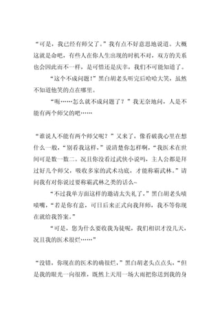 “可是，我已经有师父了。”我有点不好意思地说道。大概
这就是命吧，有些人在你人生出现的时机不对，双方的关系
也会因此而不一样，是可惜还是庆幸，我们不可能知道了。
  “这个不成问题！”黑白胡老头听完后哈哈大笑，虽然
不知道他笑的点在哪里。
  “呃……怎么就不成问题了？”我无奈地问，人是不
能有两个师父的吧……


“谁说人不能有两个师父呢？”又来了，像看破我心里在想
什么一般，“别看我这样，”说清楚你怎样啊，“我医术在世
间可是数一数二。况且你没看过武侠小说吗，主人公都是拜
过好几个师父，吸收多家的武术功底，才能称霸武林。”请
问我有对你说过要称霸武林之类的话么~
  “不过我单方面这样的邀请太失礼了，
                  ”黑白胡老头啧
啧嘴，“若是你有意，可日后来正式向我拜师，我不等你现
在就给我答案。
      ”
  “可是，您为什么要收我为徒呢，我们相识才没几天，
况且我的医术很烂……”


“没错，你现在的医术的确很烂，”黑白胡老头点点头，
                        “但
是我的眼光一向很准，既然上天用一场大雨把你送到我的身
 
