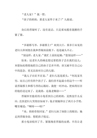 “老人家？”我一愣。
  “孩子的奶奶，那老人家终于来了！
                 ”九姐说。


  身后的晋凝听了，没有说话，只是那双揽着我腰的手
紧了紧。


  “多谢郡马爷、多谢郡主！
             ”来到大厅，那多日未见的
老妇人即刻便在我和晋凝面前跪下，连连磕头不止。
  “别这样，老人家， 我忙上前扶起她，
          ”        “您别这样……”
  原来，这老妇人的确是想过要把孩子丢在我们这儿，
本想如此绝情地把自己的孙子丢弃不理，却又耐不住自己心
中的思念，更无法面对自己的儿媳。
  “我儿子出征不在家，”老妇人连连摇头，“何况家里
穷，而且已经有四个孩子了，我们养不起最小的这个……听
说晋凝郡主和郡马爷的心肠好，我便一时冲动，把病得厉害
的他给送过来了，是我错，是我老糊涂……”
  晋凝怀里抱着的小鬼看到自己的奶奶，竟然没什么反
应，直到老妇人哭得泪如雨下，他才朝她伸出了两只小手臂，
嘴里嚷道：
    “啊呀……呀！
          ”
  “来，奶奶带你回家。
           ”老妇人抹了抹脸上的眼泪，她
走到晋凝身前，想把孩子接过。
  那小鬼却收回了手，紧紧拽着晋凝的衣襟，不肯让老
 