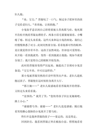 妇人抱。
  “来，宝宝，
       ”晋凝叹了一口气，倾过身子把怀里的孩
子交给老妇人，
      “乖乖地，让奶奶抱。
               ”
  小鬼似乎意识到自己即将要被人带离郡马府，他死都
不肯松开拽着晋凝衣襟的手，两条小眉毛紧紧地皱着，小嘴
瘪了瘪，转过头来看我。这些天来和这小鬼的相处，我们已
经慢慢熟悉了对方。此刻突然要分别，看着他那可怜的眼神，
竟让我觉得非常不舍。这孩子虽然顽皮，但却也可爱得很，
从开始一看到我就哭，变得一看到我就让我抱，现如今就要
分别了，我只觉得自己的眼眶开始发热。
  此时的晋凝却变得严厉起来，她提高了音调对小鬼责
备道：“宝宝不乖，不可以这样的。”
  那小鬼被晋凝突然的斥责吓得哭出声来，老妇人趁机
抱过孩子，晋凝便在这时候转身离开大厅。
  “郡主她……”老妇人疑惑地看着晋凝离开的背影，
又转过头来看看我。
  “没事的，”我笑了笑，“您快带孩子回去见她娘吧，
路上小心。
    ”
  “谢谢郡马爷，谢谢……”老妇人连连感谢，随后抱
着哭得撕心裂肺的小鬼离开了郡马府。
  终归不是我和晋凝的孩子……要走的，还是得走。
  回到卧房，我看到晋凝正坐在梳妆台前，愣愣地看着
 