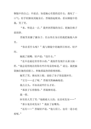 铜镜中的自己，不说话。知道她心里想的是什么，我叹了一
口气，轻手轻脚来到她身后。晋凝抬起眼来，看向铜镜中的
我，笑了笑。
     “来，坐进去一点。
             ”我坐到晋凝的身后，把她往椅子
前面挤。
     晋凝笑着挪了挪身子，任由坐在身后的我把她抱入怀
里。
     “你在看什么呢？”我与铜镜中的她四目相对，轻声
问。
     她抿了抿嘴，轻声道：
              “没什么。
                  ”
     “是不是最近常常带小孩，
                ”我装作发现什么新大陆一
样，
 “我总觉得现在的你有些许母亲的味道。
                  ”说完，我把脑
袋搁在她的肩膀上，和她那温热的脸颊相贴。
     她笑了笑，继而闭上眼，放松了身子靠进我怀里。
     “宝宝……走了呢。
             ”晋凝突然幽幽地道。
     我点点头，不知该说些什么才好。
     “那孩子长得像你。
             ”晋凝继续道。
     我一愣。
     怀里的人笑了笑:“他眼睛大大的，还喜欢发呆……”
     “那小鬼喜欢发呆？”我扯了扯嘴角。
     “还有……”晋凝轻声道，
                “他左眉上，也有一道小疤
痕呢。”
 