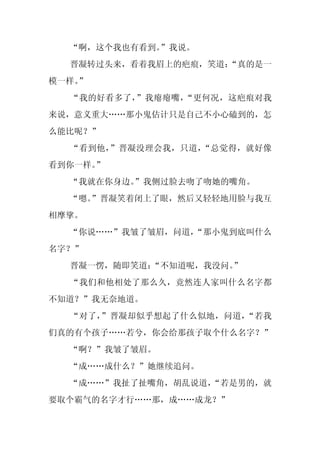 “啊，这个我也有看到。”我说。
  晋凝转过头来，看着我眉上的疤痕，笑道：
                    “真的是一
模一样。
   ”
  “我的好看多了，”我瘪瘪嘴，“更何况，这疤痕对我
来说，意义重大……那小鬼估计只是自己不小心磕到的，怎
么能比呢？”
  “看到他，”晋凝没理会我，只道，“总觉得，就好像
看到你一样。”
  “我就在你身边。”我侧过脸去吻了吻她的嘴角。
  “嗯。
    ”晋凝笑着闭上了眼，然后又轻轻地用脸与我互
相摩挲。
  “你说……”我皱了皱眉，问道，
                “那小鬼到底叫什么
名字？”
  晋凝一愣，随即笑道：
           “不知道呢，我没问。
                    ”
  “我们和他相处了那么久，竟然连人家叫什么名字都
不知道？”我无奈地道。
  “对了，”晋凝却似乎想起了什么似地，问道，“若我
们真的有个孩子……若兮，你会给那孩子取个什么名字？”
  “啊？”我皱了皱眉。
  “成……成什么？”她继续追问。
  “成……”我扯了扯嘴角，胡乱说道，
                  “若是男的，就
要取个霸气的名字才行……那，成……成龙？”
 