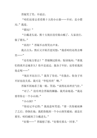 晋凝笑了笑，不说话。
  “咱们还要去看看熊十大的小山寨……不对，是小镖
局。
 ”我道。
  “镖局？”
  “白戴老头说，熊十大现在没有做山贼了，人家改行，
做了镖头。
    ”
  “真的？”晋凝不由得笑出声来。
  我点点头，然后又开始苦思冥想：
                “我看咱们还得去哪
里……”
  “还有地方要去？”晋凝侧过脸来，惊讶地问，
                      “那我
们得离开京城多久？你不是说过，我身子不好，还带着我到
处走呢……”
  “现在不比往日，”我耸了耸肩，“有我在，你身子再
不好也没关系，我可是‘华佗再世’啊。
                 ”
  晋凝不屑地看了我一眼，笑道：
               “说得还真理直气壮。”
  “对了，”没有理会晋凝的揶揄，我兴奋地道，“我还
要带你去一个小山洞。”
  “小山洞？”
  “你还记不记得，”我故意坏笑道，“那一次你被雨淋
了之后，昏倒在地，我把你抱到一个小山洞里避雨，就是在
那里，咱们碰到了白戴老头。”
  “好像……”晋凝想了想，
             “好像有那么一回事。
                      ”
 