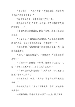 “你知道吗……”我轻声道，
              “在那山洞里，我亲自帮
你把湿的衣服换下来了。
          ”
  晋凝蹙紧了眉头，似乎不知道我在说什么。
  我继续坏笑着道：
         “那次，是我第一次看到郡主大人您
的娇躯呢……”
  怀里的人脸上霎时通红，她张了张嘴，想说什么却说
不出来。
  “好了好了，”我故意无所谓地道，“反正现在咱们都
成了两次亲，你全身都被我看过了，害羞啥呀……”
  晋凝红着脸，气恼地伸过手来在我腰上狠狠一捏，我
疼得连连求饶。
  “凝儿，”我抓住她的手，不让她乱动，“你还想去哪
儿呢？”
  “你啊……”晋凝叹了一口气，她终于肯饶过我，只
道，
 “去哪儿都无所谓，只要你在我身边就好。”
  “真的？去哪儿都无所谓？”我笑了笑，任性地想让
她重复这让我心醉的话。
  晋凝皱了皱眉，嗔道：
           “成若兮，你怎么就那么爱说废
话呢？”
  我继续死皮赖脸：
         “那敢问郡主大人，您喜欢听成若兮
说废话吗？”
  她抿着薄唇，装作很艰难地想了一会儿，随后笑道：
 