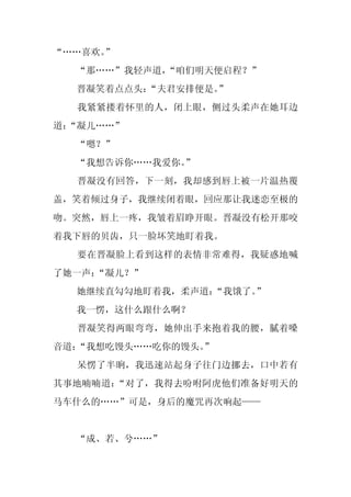 “……喜欢。”
  “那……”我轻声道，
           “咱们明天便启程？”
  晋凝笑着点点头：“夫君安排便是。”
  我紧紧搂着怀里的人，闭上眼，侧过头柔声在她耳边
道：
 “凝儿……”
  “嗯？”
  “我想告诉你……我爱你。
             ”
  晋凝没有回答，下一刻，我却感到唇上被一片温热覆
盖，笑着倾过身子，我继续闭着眼，回应那让我迷恋至极的
吻。突然，唇上一疼，我皱着眉睁开眼。晋凝没有松开那咬
着我下唇的贝齿，只一脸坏笑地盯着我。
  要在晋凝脸上看到这样的表情非常难得，我疑惑地喊
了她一声：
    “凝儿？”
  她继续直勾勾地盯着我，柔声道：“我饿了。”
  我一愣，这什么跟什么啊？
  晋凝笑得两眼弯弯，她伸出手来抱着我的腰，腻着嗓
音道：“我想吃馒头……吃你的馒头。
                ”
  呆愣了半晌，我迅速站起身子往门边挪去，口中若有
其事地喃喃道：“对了，我得去吩咐阿虎他们准备好明天的
马车什么的……”可是，身后的魔咒再次响起——


  “成、若、兮……”
 